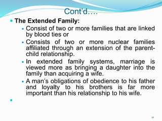 Cont’d….
 The Extended Family:
 Consist of two or more families that are linked
by blood ties or
 Consists of two or more nuclear families
affiliated through an extension of the parent-
child relationship.
 In extended family systems, marriage is
viewed more as bringing a daughter into the
family than acquiring a wife.
 A man’s obligations of obedience to his father
and loyalty to his brothers is far more
important than his relationship to his wife.

91
 