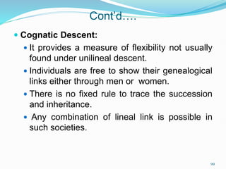 Cont’d….
 Cognatic Descent:
 It provides a measure of flexibility not usually
found under unilineal descent.
 Individuals are free to show their genealogical
links either through men or women.
 There is no fixed rule to trace the succession
and inheritance.
 Any combination of lineal link is possible in
such societies.
99
 