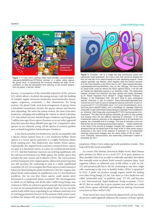 Austin Anthropol 2(1): id1002 (2018) - Page - 02
Zanella A Austin Publishing Group
Submit your Manuscript | www.austinpublishinggroup.com
journey, a consequence of the inexorable expansion of the universe
[12], which allows a localized decreasing entropy, with the building
of complex regular structures (molecules, macromolecules, tissues,
organs, organisms, ecosystems…) that characterizes the living
systems. On planet Earth, each local arrangement of species forms
a functional construction, because the species interact and become
inter depending. The more the system evolves, the more it becomes
biodiverse, enlarging and modifying the volume in which it develops
[13]. Our earliest ancestor Sahelanthropus tchadensis was living about
7 million years ago; Homo sapiens (humans, as we are today) appeared
from this same line about 200,000 years ago [14]. Compared to other
species, we are relatively young. All the species of common gardens
were on Earth long before Sahelanthropus tchadensis.
A site characterized by low biodiversity may be incompatible with
a species (Homo sapiens) born in a very biodiverse habitat. Homo
sapiens is a recent species generated in a highly biodiverse planet
Earth (melting pot). This biodiversity may inhabit Homo sapiens.
Undoubtedly, the original Earth ecosystem contained Homo sapiens
as a gear in a functional system, as a piece of a tridimensional puzzle
[15-17]. And this biodiverse structure was in living equilibrium with
the external environment (our Milky galaxy, the further space) that
includes the solar system and its planets [18,19]. The soil ecosystem
evolved, losing part of its original genetic edifices but preserving what
was still necessary for continuing to exist as a whole equilibrated
ecosystem[20-25].LetusimaginethatHomosapienscouldcontinueto
behave for diminishing the planet biodiversity [26]; let’s suppose that
planet Earth could maintain its equilibrium even in a less biodiverse
condition. Are we sure that Homo sapiens could remain alive/
functional in a pauperized planet ecosystem? The microorganisms
in which we are bathing, and all the other visible living beings, may
continue to follow an unknown general principle that instead seems
to want an increasing biodiversity for planet Erath. Are we sure that
system Earth will be more responding to our influence and keep us in
its evolving germination forever? At the moment, Earth system seems
to follow the human will, and supports an increasing Homo sapiens’
population (https://www.unfpa.org/world-population-trends). How
long will be this trend sustainable?
In a movie (The Martian, directed by Ridley Scott), Matt Damon
grew potatoes on Mars, as in a novel [27]. Is to grow potatoes on
Mars possible? Only if we are able to artificially reproduce the habitat
that naturally exists on planet Earth around a potatoes plant. Each
organism follows an inherited cycle of life (What is soil? In [28-
31]) and paradoxically has to die for continuing to stay alive, single
cells continuing to die even in healthy bodies (What is apoptosis?
In [32]). A plant can produce enough organic matter for feeding
even other living beings [33-36]. Life starts as a low biodiverse soil,
called “primordial soup” or prebiotic soup” [37-39], and becomes
a very interconnected, hyper-biodiverse living ecosystem [7,9,13,
40-47]. But we would like to grow potatoes now and fast on a nude
earth. Homo sapiens will build a greenhouse for starting a functional
ecosystem on Mars, will he? [30].
None knows how many biodiversity planet Earth can lose before
the process could negatively influence the existence of Homo sapiens.
Figure 1: A Yves Perrin painting (https://www.artmajeur.com/it/art-gallery/
yves-perrin/260620/foule/7577632a) confined in a globe rolling against
the gravity force, is representing the Humanity climbing the steps of the
civilization. a) Stop the atmosphere from warming; b) ban nuclear weapon
from our planet; c) like the “Infinito”.
Figure 2: Evolution. Life is a single line that continuously grows and
periodically loses biodiversity. As it was a train that cannot be stopped but
that can lose part of it’s interconnected and inter depending wagons. These
wagons generate new lifelines, which together draw the ramous structure
of a tree (How beautiful is the Klimt’s tree of Life?: https://upload.wikimedia.
org/wikipedia/commons/5/5d/Klimt_Tree_of_Life_1909.jpg). The future of life
on planet Earth could be without the Homo sapiens branch, if we fall with
our habitat and depending species in an extinction vortex. The relationship
between evolution and extinction has been recently and clearly developed
by Dr. Robert Alexander Pyron (Robert F. Griggs Assistant Professor of
Biology), in the Washington Post: We don’t need to save endangered
species. Extinction is part of evolution (https://www.washingtonpost.com/
outlook/we-dont-need-to-save-endangered-species-extinction-is-part-of-
evolution/2017/11/21/57fc5658-cdb4-11e7-a1a3-0d1e45a6de3d_story.
html?utm_term=.d8cef377db92). And in Plos/Blogs, Dr. Santiago Claramunt
(Associate Curator at the Royal Ontario Museum) specifies Pyron’s statement
as following (http://blogs.plos.org/ecology/2017/12/01/saving-species-from-
ourselves/): “The idea that all species eventually go extinct is only partially
true because there are two different meanings of “extinction.” In its most
fundamental meaning, extinction is the disappearance of all individuals of a
species, the irreversible end of a lineage. This kind of extinction is the one
that we fear we are increasing among today’s species . . . today’s biodiversity
is the result of the survival of lineages, lineages that coalesce in common
ancestors that can be traced back to the origin of life. In other words, today’s
biodiversity is the result of the absence of extinction (in its fundamental
meaning) along those lineages over the entire history of life on Earth.” -
From “Extinction, macroevolution, and biodiversity conservation” posted on
November 26, 2017.
 