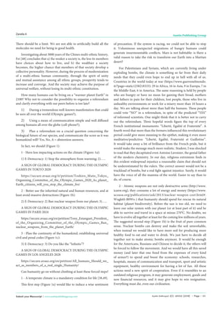 Austin Anthropol 2(1): id1002 (2018) - Page - 03
Zanella A Austin Publishing Group
Submit your Manuscript | www.austinpublishinggroup.com
There should be a limit. We are not able to artificially build all the
molecules we need for being in good health.
Investigating about 3000 years of the Chines multi-ethnic history,
Fei [48] concludes that a) the weaker a society is, the less its members
have choices about how to live, and b) the wealthier a society
becomes, the higher chance that members of that society develop a
collective personality. However, during the process of modernization
of a multi-ethnic human community, through the spirit of unity
and mutual assistance among all ethnic groups, prosperity tends to
increase and converge. And the society may achieve the purpose of
universal welfare, without losing its multi-ethnic constitution.
How many humans can be living on a “warmer planet Earth” in
2100? Why not to consider the possibility to organize a referendum
and clarify everything with our peers before is too late?
1)	 During a tremendous well-known manifestation that could
be seen all over the world (Olympic games?);
2)	 Using a mean of communication simple and well diffused
among humans all over the globe (cell-phone?);
3)	 Plan a referendum on a crucial question concerning the
biological future of our species, and communicate the score as it was
humankind will? Yes, No, A = abstention answers;
In fact, we should (Figure 1):
1 - Have less impacting actions on the climate (Figure: 1a):
1) E-Democracy: 1) Stop the atmosphere from warming; 2)…..
A SIGN OF GLOBAL DEMOCRACY DURING THE OLYMPIC
GAMES IN TOKYO 2020
https://secure.avaaz.org/it/petition/Toshiro_Muto_Tokyo_
Organising_Committee_of_the_Olympic_Games_2020_As_planet_
Earth_citizens_will_you_stop_the_climate_fro/
2 - Better use the inherited natural and human resources, and at
least avoid massive destructions (Figure 1b):
2) E-Democracy: 2) Ban nuclear weapon from our planet; 3)…..
A SIGN OF GLOBAL DEMOCRACY DURING THE OLYMPIC
GAMES IN PARIS 2024
https://secure.avaaz.org/en/petition/Tony_Estanguet_President_
of_the_Organizing_Committee_of_the_Olympic_Games_Ban_
nuclear_weapons_from_the_planet_Earth/
3 - Plan the continuity of the humankind, establishing universal
civil and penal codes (Figure 1c):
3) E-Democracy: 3) Do you like the “Infinito”?
A SIGN OF GLOBAL DEMOCRACY DURING THE OLYMPIC
GAMES IN LOS ANGELES 2028
https://secure.avaaz.org/en/petition/All_humans_Should_we_
act_as_members_of_a_real_single_Humanity/
Can humanity go on without climbing at least these forced steps?
1 - A temperate climate is a mandatory condition for life [38,49].
This first step (Figure 1a) would like to induce a wise sentiment
of precaution. If the system is racing, we could not be able to stop
it. Voluminous unexpected migrations of hungry humans could
generate insurmountable conflicts. Mars is not habitable: is there a
valid reason to take the risk to transform our Earth into a Martian
desert?
For Palestinians and Syrians, which are currently living under
exploding bombs, the climate is something so far from their daily
needs that they could even hope to end up in hell with all of us.
Countries in the world today at war (https://www.guerrenelmondo.
it/?page=static1258218333): 29 in Africa, 16 in Asia, 9 in Europa, 7 in
the Middle-East, 6 in America. The same reasoning is held by people
who are hungry or have no mean for gaining their bread, mothers
and fathers in pain for their children, lost people, those who live in
unhealthy environments or work for a misery more than 10 hours a
day. We are talking about more than half the humans. These people
could vote “NO” in a referendum, in spite of the predicted “YES”
of informed scientists. One might think that it is better not to carry
out the referendum. Three hopeful words figure the top of every
French institutional monuments: “Liberté, Egalité et Fraternité”. A
fourth word that more than the formers influenced this revolutionary
period could give more meaning to the epithet, making it even more
meditative/predictive: “Liberté, Egalité, Fraternité et Guillotine”.
It would take away a bit of brilliance from the French pride, but it
would make the message much more realistic. Student, I was shocked
to read that they decapitated even Antoine Lavoisier, the genial father
of the modern chemistry. In our day, religious extremism finds in
this evident widespread injustice a reasonable claim that should not
be underestimated by the rulers. The correct answer would not be a
truckload of bombs, but a real fight against injustice. Surely, it would
have the voice of all the mamma of the world. Easier to say than to
do, of course.
2 - Atomic weapons are not only destructive arms (http://www.
icanw.org), they consume a lot of energy and money (https://www.
ucsusa.org/publications/ask/2013/nuclear-weapon-cost.html#.
Wugk6S-B0Wo ) that humanity should spend for rescue its natural
habitat (planet biodiversity). Before the sun is too old, we need to
leave our solar system with our planet (or at least part of it) and be
able to survive and travel in a space at minus 270°C. No doubts, we
have to evolve all together at least for the coming few millions of years.
The suggested second step (Figure 1b) is the fruit of pure common
sense. Nuclear bombs can destroy and make the soil unworkable,
when instead we would like to have more soil for producing more
healthy food to eat and water to drink. We just have to decide all
together not to make atomic bombs anymore. It would be enough
for the Americans, Russians and Chinese to decide it, the others will
be forced to follow the movement. And we would have all this saved
money (and later that one freed from the expenses of every kind
of armor?) to spend and boost the economy: schools, researches,
hospitals, means of communication and transport, sport and artistic
equipment, healthy environment for having a lot of fun. All these
actions need a new spirit of cooperation. Even if it resembles to an
outdated religious program, it may generate employment, goods and
new financial resources, and it may give hope to win resignation.
Everything must die, even our civilization.
 