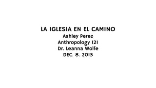 LA IGLESIA EN EL CAMINO
Ashley Perez
Anthropology 121
Dr. Leanna Wolfe
DEC. 8. 2013

 