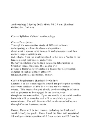 Anthropology 2 Spring 2020: M/W: 7-8:25 a.m. (Revised
Online) Mr. Coltman
Course Syllabus: Cultural Anthropology
Course Description:
Through the comparative study of different cultures,
anthropology explores fundamental questions
about what it means to be human. It seeks to understand how
culture shapes societies and
individuals, from the smallest island in the South Pacific to the
largest global metropolis, and affects
the way institutions work, from scientific laboratories to
Christian mega-churches. This course will
provide a framework for analyzing diverse facets of human
experience such as gender, ethnicity,
language, politics, economics, and art.
Course Requirements (Revised for Online):
Lecture: You are encouraged to attend and participate in online
classroom sessions, as this is a lecture and discussion
course. This means that you should do the reading in advance
and be prepared to be engaged in the course, even
though we are now online. If you are unable to attend the online
lecture it will be recorded and will be available at your
convenience. You will be sent a link to the recorded lecture
through Canvas Announcements.
Exams: There will be two exams, including the final, each
worth 1/3 of your grade. Exam 1 and the Final will consist of
50 multiple-choice questions (25 from lecture and 25 from the
 