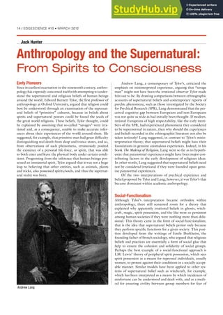 £{ÊÉÊ  -  Ê›£äÊUÊ, ÊÓä£Ó
Andrew Lang, a contemporary of Tylor’s, criticized the
emphasis on misinterpreted experience, arguing that “savage
man” might not have been the irrational observer Tylor made
him out to be. By drawing comparisons between ethnographic
accounts of supernatural beliefs and contemporary reports of
psychic phenomena, such as those investigated by the Society
for Psychical Research (SPR), Lang demonstrated that the per-
ceived cognitive gap between Europeans and non-Europeans
was not quite as wide as had initially been thought. If modern,
rational Europeans of high respectability, like the early mem-
bers of the SPR, had experienced phenomena they considered
to be supernormal in nature, then why should the experiences
and beliefs recorded in the ethnographic literature not also be
taken seriously? Lang suggested, in contrast to Tylor’s misin-
terpretation theory, that supernatural beliefs might have their
foundations in genuine anomalous experiences. Indeed, in his
book The Making of Religion, Lang went so far as to hypoth-
esize that paranormal experiences might have been major con-
tributing factors in the early development of religious ideas.
In other words, Lang suggested that supernatural beliefs need
not be considered irrational if they were founded upon genu-
ine paranormal experiences.
Of the two interpretations of psychical experience and
belief proposed by Tylor and Lang, however, it was Tylor’s that
became dominant within academic anthropology.
Social-Functionalism
Although Tylor’s interpretation became orthodox within
anthropology, there still remained room for a theory that
explained why apparently irrational beliefs in ghosts, witch-
craft, magic, spirit possession, and the like were so persistent
among human societies if they were nothing more than delu-
sional. This theory came in the form of social-functionalism,
that is the idea that supernatural beliefs persist only because
they perform specific functions for a given society. This posi-
tion developed from the writings of Emile Durkheim, the
founding father of French sociology, who argued that religious
beliefs and practices are essentially a form of social glue that
help to ensure the cohesion and solidarity of social groups.
Perhaps the best example of a social-functional approach is
I.M. Lewis’ theory of peripheral spirit possession, which sees
spirit possession as a means for repressed individuals, usually
women, to protest against their conditions in a socially accept-
able manner. Similar models have been applied to other sys-
tems of supernatural belief such as witchcraft, for example,
which has been interpreted as a means by which incidences of
misfortune can be understood and dealt with, and as a meth-
od for ensuring civility between group members for fear of
Early Pioneers
Since its earliest incarnation in the nineteenth century, anthro-
pology has expressly concerned itself with attempting to under-
stand the supernatural and religious beliefs of human beings
around the world. Edward Burnett Tylor, the first professor of
anthropology at Oxford University, argued that religion could
best be understood through an examination of the supernat-
ural beliefs of “primitive” cultures, because in beliefs about
spirits and supernatural powers could be found the seeds of
the great world religions. These beliefs, Tylor thought, could
be explained by assuming that so-called “savages” were irra-
tional and, as a consequence, unable to make accurate infer-
ences about their experiences of the world around them. He
suggested, for example, that primitive man had great difficulty
distinguishing real death from sleep and trance states, and so,
from observations of such phenomena, erroneously posited
the existence of a personal life-force, or spirit, that was able
to both enter and leave the physical body under certain condi-
tions. Progressing from the inference that human beings pos-
sessed an immaterial spirit, Tylor argued that it was not a huge
leap to believing that other entities, such as animals, plants
and rocks, also possessed spirits/souls, and thus the supernat-
ural realm was born.
Anthropology and the Supernatural:
From Spirits to Consciousness
Jack Hunter
Andrew Lang
 