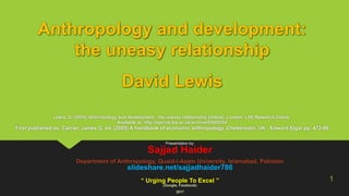 Anthropology and development:
the uneasy relationship
David Lewis
Lewis, D. (2005). Anthropology and development : the uneasy relationship [online]. London: LSE Research Online.
Available at: http://eprints.lse.ac.uk/archive/00000253
First published as: Carrier, James G. ed. (2005) A handbook of economic anthropology. Cheltenham, UK : Edward Elgar pp. 472-86
Presentation by:
Sajjad Haider
Department of Anthropology, Quaid-i-Azam University, Islamabad, Pakistan
slideshare.net/sajjadhaider786
“ Urging People To Excel ”
(Google, Facebook)
2017
1
 