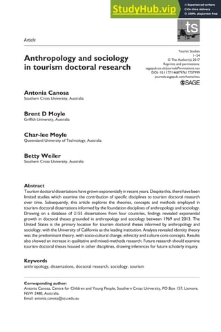 https://doi.org/10.1177/1468797617737999
Tourist Studies
1–24
© The Author(s) 2017
Reprints and permissions:
sagepub.co.uk/journalsPermissions.nav
DOI: 10.1177/1468797617737999
journals.sagepub.com/home/tou
ts
Anthropology and sociology
in tourism doctoral research
Antonia Canosa
Southern Cross University, Australia
Brent D Moyle
Griffith University, Australia
Char-lee Moyle
Queensland University of Technology, Australia
Betty Weiler
Southern Cross University, Australia
Abstract
Tourismdoctoraldissertationshavegrownexponentiallyinrecentyears.Despitethis,therehavebeen
limited studies which examine the contribution of specific disciplines to tourism doctoral research
over time. Subsequently, this article explores the theories, concepts and methods employed in
tourism doctoral dissertations informed by the foundation disciplines of anthropology and sociology.
Drawing on a database of 2155 dissertations from four countries, findings revealed exponential
growth in doctoral theses grounded in anthropology and sociology between 1969 and 2013. The
United States is the primary location for tourism doctoral theses informed by anthropology and
sociology, with the University of California as the leading institution. Analysis revealed identity theory
was the predominant theory, with socio-cultural change, ethnicity and culture core concepts. Results
also showed an increase in qualitative and mixed-methods research. Future research should examine
tourism doctoral theses housed in other disciplines, drawing inferences for future scholarly inquiry.
Keywords
anthropology, dissertations, doctoral research, sociology, tourism
Corresponding author:
Antonia Canosa, Centre for Children and Young People, Southern Cross University, PO Box 157, Lismore,
NSW 2480, Australia.
Email: antonia.canosa@scu.edu.au
737999TOU0010.1177/1468797617737999Tourist StudiesCanosa et al.
research-article2017
Article
 