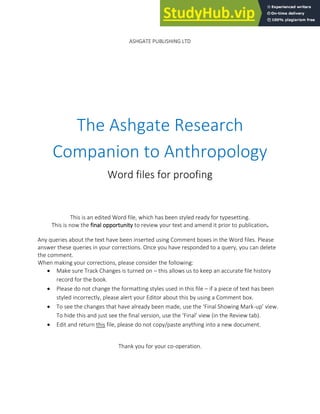 621
ASHGATE PUBLISHING LTD
The Ashgate Research
Companion to Anthropology
Word files for proofing
This is an edited Word file, which has been styled ready for typesetting.
This is now the final opportunity to review your text and amend it prior to publication.
Any queries about the text have been inserted using Comment boxes in the Word files. Please
answer these queries in your corrections. Once you have responded to a query, you can delete
the comment.
When making your corrections, please consider the following:
• Make sure Track Changes is turned on – this allows us to keep an accurate file history
record for the book.
• Please do not change the formatting styles used in this file – if a piece of text has been
styled incorrectly, please alert your Editor about this by using a Comment box.
• To see the changes that have already been made, use the ‘Final Showing Mark-up’ view.
To hide this and just see the final version, use the ‘Final’ view (in the Review tab).
• Edit and return this file, please do not copy/paste anything into a new document.
Thank you for your co-operation.
 