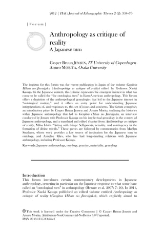 2012 | HAU: Journal of Ethnographic Theory 2 (2): 358–70
This work is licensed under the Creative Commons | © Casper Bruun Jensen and
Atsuro Morita. Attribution-NonCommercial-NoDerivs 3.0 Unported.
ISSN 2049-1115 (Online)
| F o r u m |
Anthropology as critique of
reality
A Japanese turn
Casper Bruun JENSEN, IT University of Copenhagen
Atsuro MORITA, Osaka University
The impetus for this forum was the recent publication in Japan of the volume Genjitsu
Hihan no Jinruigaku (Anthropology as critique of reality) edited by Professor Naoki
Kasuga. In the Japanese context, this volume represents the emergent interest in what has
come to be called the “the ontological turn” in Euro-American anthropology. This forum
offers a depiction of the anthropological genealogies that led to the Japanese interest in
“ontological matters,” and it offers an entry point for understanding Japanese
interpretations of, and responses to, this set of issues and concerns. The forum comprises
an introductory piece by Casper Bruun Jensen and Atsuro Morita, outlining the histories
within Japanese anthropology that led to Genjitsu Hihan no Jinruigaku, an interview
conducted by Jensen with Professor Kasuga on his intellectual genealogy in the context of
Japanese anthropology, and a translated and edited chapter from Anthropology as critique
of reality, Miho Ishii’s “Acting with things: Self-poiesis, actuality, and contingency in the
formation of divine worlds.” These pieces are followed by commentaries from Marilyn
Strathern, whose work provides a key source of inspiration for the Japanese turn to
ontology, and Annelise Riles, who has had long-standing relations with Japanese
anthropology, including Professor Kasuga.
Keywords: Japanese anthropology, ontology, practice, materiality, genealogy
Introduction
This forum introduces certain contemporary developments in Japanese
anthropology, centering in particular on the Japanese response to what some have
called an “ontological turn” in anthropology (Henare et al. 2007: 7–16). In 2011,
Professor Naoki Kasuga published an edited volume entitled Anthropology as
critique of reality (Genjitsu Hihan no Jinruigaku), which explicitly aimed to
 