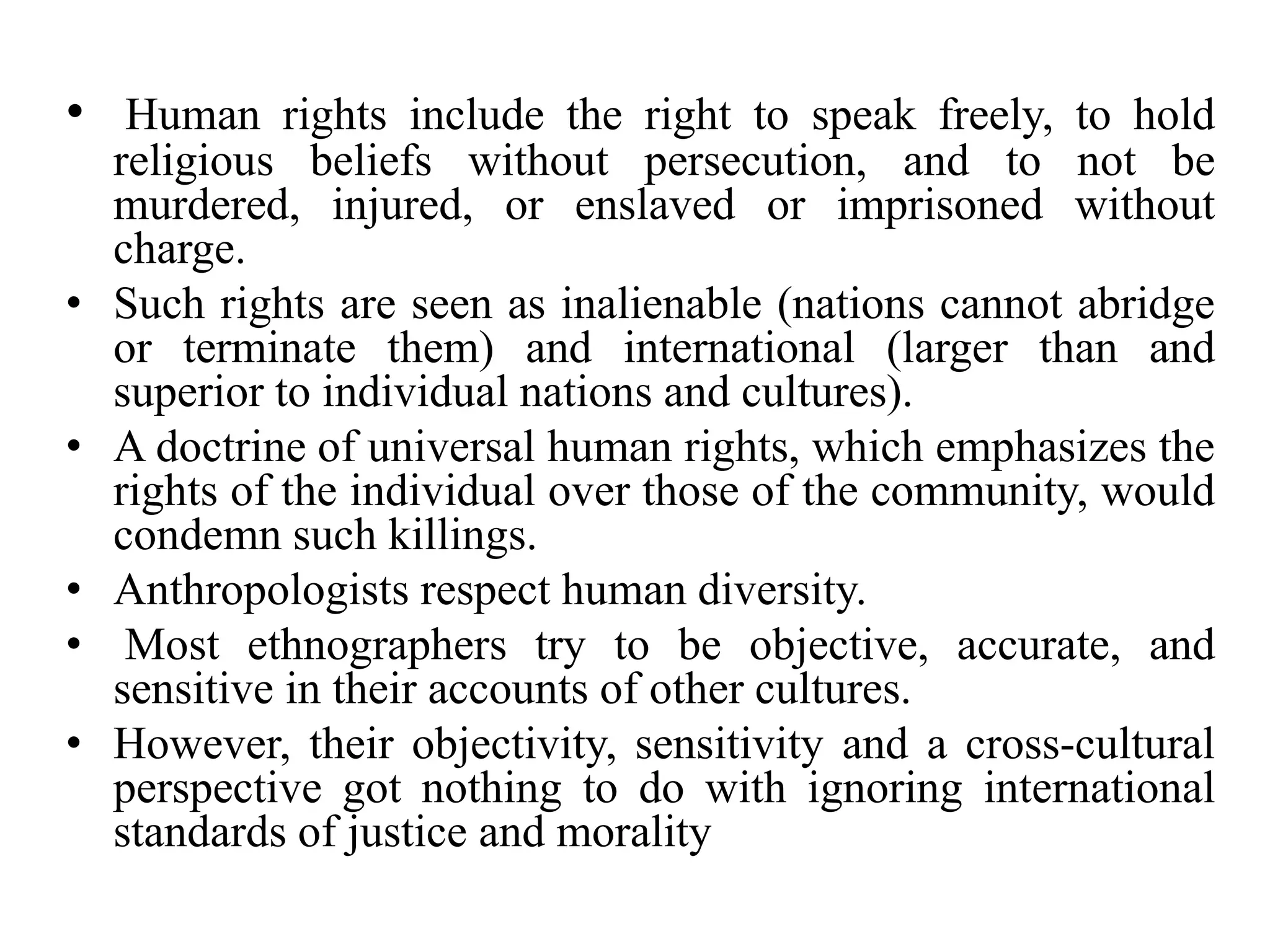 • Human rights include the right to speak freely, to hold
religious beliefs without persecution, and to not be
murdered, injured, or enslaved or imprisoned without
charge.
• Such rights are seen as inalienable (nations cannot abridge
or terminate them) and international (larger than and
superior to individual nations and cultures).
• A doctrine of universal human rights, which emphasizes the
rights of the individual over those of the community, would
condemn such killings.
• Anthropologists respect human diversity.
• Most ethnographers try to be objective, accurate, and
sensitive in their accounts of other cultures.
• However, their objectivity, sensitivity and a cross-cultural
perspective got nothing to do with ignoring international
standards of justice and morality
 