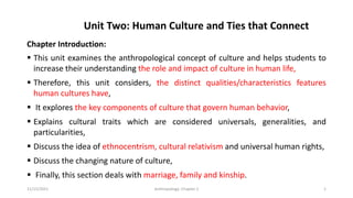 Unit Two: Human Culture and Ties that Connect
Chapter Introduction:
▪ This unit examines the anthropological concept of culture and helps students to
increase their understanding the role and impact of culture in human life,
▪ Therefore, this unit considers, the distinct qualities/characteristics features
human cultures have,
▪ It explores the key components of culture that govern human behavior,
▪ Explains cultural traits which are considered universals, generalities, and
particularities,
▪ Discuss the idea of ethnocentrism, cultural relativism and universal human rights,
▪ Discuss the changing nature of culture,
▪ Finally, this section deals with marriage, family and kinship.
11/15/2021 Anthropology: Chapter 2 1
 