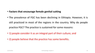 • Factors that encourage female genital cutting
• The prevalence of FGC has been declining in Ethiopia. However, it is
still practiced in most of the regions in the country. Why do people
practice FGC? The practice is sustained for some reasons:
• 1) people consider it as an integral part of their culture; and
• 2) people believe that the practice has some benefits.
12/15/2021 Anthropology: Chapter 4 10
 