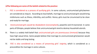 ❑The following are some of the beliefs related to the practice:
I. FGC is considered as a process of purifying girls. In some cultures, uncircumcised girls/women
are considered as impure. According to local beliefs, marriage to uncircumcised girls would bring
misfortunes such as illness, infertility, and conflict. Hence, girls must be circumcised to be clean
and ready for marriage.
II. Uncircumcised girls would be disobedient (noncompliant), powerful and ill-mannered. In some
parts of Ethiopia, people believe that uncircumcised girls tend to destroy household utensils.
III. There is a widely held belief that uncircumcised girls are promiscuous (immoral) because they
have high sexual drive. Some people believe that marriage to uncircumcised girls/women would
not be stable and long-lasting.
IV. FGC is also considered as a means of preserving girls’ virginity, which is considered as a
precondition for marriage in some cultures.
12/15/2021 Anthropology: Chapter 4 11
 
