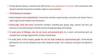 • Female genital cutting is sustained and enforced by social expectations and norms. Girls and parents who
decide to abandon the practice would be subject to social sanctions.
• The following are examples:
✓ Social exclusion and marginalization: Community members would exclude uncut girls and women from a
wide range of social relations and interactions.
✓ Gossip (talk, chat) and insult: community members, including peer groups, boys, women and men, put
pressure on uncircumcised girls and their parents through gossiping and insulting.
✓ In some parts of Ethiopia, men do not marry uncircumcised girls. As a result, uncircumcised girls are
excluded from marriage opportunities and love relationships.
✓ In some parts of the country, people do not eat food cooked by uncircumcised girls. Uncircumcised
girls/women are not also allowed to join other people for prayer. This is because uncut girls are labeled as
impure.
12/15/2021 Anthropology: Chapter 4 12
 