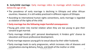 B. Early/child marriage: Early marriage refers to marriage which involves girls
below the age of 18.
▪ The prevalence of early marriage is declining in Ethiopia and other African
countries. However, it is still widely practiced in different regions of Ethiopia.
▪ According to international human rights conventions, early marriage is regarded
as violation of the rights of the child.
▪ Early marriage has the following major harmful consequences:
✓Young girls enter into marital relation when they are too young to give their
consent to get married.
✓Early marriage inhibits girls' personal development; it hinders girls’ chance to
education and future professional development.
✓Early marriage exposes young girls to sexual abuse by their older husbands.
✓Early marriage leads to early pregnancies, which increases risks of diseases and
complications during delivery, fistula, and death of the mother or child.
12/15/2021 Anthropology: Chapter 4 13
 