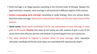 ▪ Child marriage is an illegal practice according to the Criminal Code of Ethiopia. Despite this
legal restriction, however, early marriage is still practiced in different regions of the country.
• Factors encouraging early marriage: According to study findings, there are various factors
that drive early marriage. Social norms and economic factors are the two major drivers of the
practice.
• Social norms: Social norms contribute a lot for the continuation of early marriage in many
parts of the world. Chastity (the state of not having sex with anyone) of girls is one of the
social norms that influence parents and relatives to protecting girls from pre-marital sex.
• The value attached to virginity is another driver of early marriage. Girl’s reputation
(character, standing) and family social status are associated with sexual purity of girls.
12/15/2021 Anthropology: Chapter 4 14
 