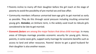 ▪ Parents incline to marry off their daughter before the girl reach at the stage of
poverty to avoid the possibility of pre-marital sex and love affair.
• Community members influence unmarried teen-age girls to get married as early
as possible. They do this through social pressure including insulting unmarried
young girls. Komoker, an Amharic term, is the widely used insult to ridicule girls
considered to be late to get married.
• Economic factors are among the major factors that drive child marriage. In many
areas of Ethiopia marriage provides economic security for young girls. Hence,
parents, in some cases girls, support early marriage for economic benefits such as
access to land and other resources. Parents’ desire to get a good husband for
their daughter is also another reason.
12/15/2021 Anthropology: Chapter 4 15
 