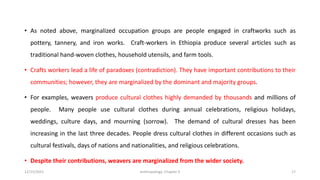 • As noted above, marginalized occupation groups are people engaged in craftworks such as
pottery, tannery, and iron works. Craft-workers in Ethiopia produce several articles such as
traditional hand-woven clothes, household utensils, and farm tools.
• Crafts workers lead a life of paradoxes (contradiction). They have important contributions to their
communities; however, they are marginalized by the dominant and majority groups.
• For examples, weavers produce cultural clothes highly demanded by thousands and millions of
people. Many people use cultural clothes during annual celebrations, religious holidays,
weddings, culture days, and mourning (sorrow). The demand of cultural dresses has been
increasing in the last three decades. People dress cultural clothes in different occasions such as
cultural festivals, days of nations and nationalities, and religious celebrations.
• Despite their contributions, weavers are marginalized from the wider society.
12/15/2021 Anthropology: Chapter 4 17
 