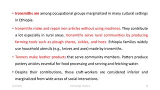 • Ironsmiths are among occupational groups marginalized in many cultural settings
in Ethiopia.
• Ironsmiths make and repair iron articles without using machines. They contribute
a lot especially in rural areas. Ironsmiths serve rural communities by producing
farming tools such as plough shares, sickles, and hoes. Ethiopia families widely
use household utensils (e.g., knives and axes) made by ironsmiths.
• Tanners make leather products that serve community members. Potters produce
pottery articles essential for food processing and serving and fetching water.
• Despite their contributions, these craft-workers are considered inferior and
marginalized from wide areas of social interactions.
12/15/2021 Anthropology: Chapter 4 18
 