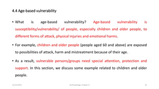 4.4 Age-based vulnerability
• What is age-based vulnerability? Age-based vulnerability is
susceptibility/vulnerability/ of people, especially children and older people, to
different forms of attack, physical injuries and emotional harms.
• For example, children and older people (people aged 60 and above) are exposed
to possibilities of attack, harm and mistreatment because of their age.
• As a result, vulnerable persons/groups need special attention, protection and
support. In this section, we discuss some example related to children and older
people.
12/15/2021 Anthropology: Chapter 4 22
 