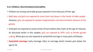 4.4.1 Children: Discrimination/vulnerability
• Children are among vulnerable groups exposed to harm because of their age.
• Both boys and girls are exposed to some harm and abuse in the hands of older people.
However, girls are exposed to double marginalization and discrimination because of the
gender.
• Child girls are exposed to various kinds of harm before they reach at the age of maturity.
As discussed earlier in this chapter, girls are exposed to HTPs such as female genital
cutting. Minor girls are also exposed to early/child marriage in many parts of Ethiopia.
• Early/child marriage: Early marriage refers to marriage which involves girls below the
age of 18.
12/15/2021 Anthropology: Chapter 4 23
 
