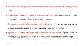 • Situations are changing as family structures and living patterns are changing over
time.
• Rural-urban migration, changes in values and life style, education and new
employment opportunities lead to so many changes.
• Care and support for older people tend to decline as younger people migrate to
urban areas and exposed to economic pressure and new life styles.
• Ageism is a widely observed social problem in the world. Ageism refer to
stereotyping, prejudice, and discrimination against people based on their age.
12/15/2021 Anthropology: Chapter 4 25
 