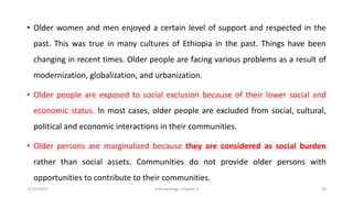 • Older women and men enjoyed a certain level of support and respected in the
past. This was true in many cultures of Ethiopia in the past. Things have been
changing in recent times. Older people are facing various problems as a result of
modernization, globalization, and urbanization.
• Older people are exposed to social exclusion because of their lower social and
economic status. In most cases, older people are excluded from social, cultural,
political and economic interactions in their communities.
• Older persons are marginalized because they are considered as social burden
rather than social assets. Communities do not provide older persons with
opportunities to contribute to their communities.
12/15/2021 Anthropology: Chapter 4 26
 
