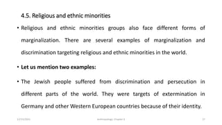4.5. Religious and ethnic minorities
• Religious and ethnic minorities groups also face different forms of
marginalization. There are several examples of marginalization and
discrimination targeting religious and ethnic minorities in the world.
• Let us mention two examples:
• The Jewish people suffered from discrimination and persecution in
different parts of the world. They were targets of extermination in
Germany and other Western European countries because of their identity.
12/15/2021 Anthropology: Chapter 4 27
 
