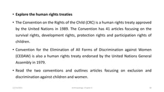• Explore the human rights treaties
• The Convention on the Rights of the Child (CRC) is a human rights treaty approved
by the United Nations in 1989. The Convention has 41 articles focusing on the
survival rights, development rights, protection rights and participation rights of
children.
• Convention for the Elimination of All Forms of Discrimination against Women
(CEDAW) is also a human rights treaty endorsed by the United Nations General
Assembly in 1979.
• Read the two conventions and outlines articles focusing on exclusion and
discrimination against children and women.
12/15/2021 Anthropology: Chapter 4 30
 
