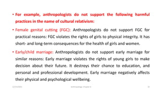 • For example, anthropologists do not support the following harmful
practices in the name of cultural relativism:
• Female genital cutting (FGC): Anthropologists do not support FGC for
practical reasons: FGC violates the rights of girls to physical integrity. It has
short- and long-term consequences for the health of girls and women.
• Early/child marriage: Anthropologists do not support early marriage for
similar reasons: Early marriage violates the rights of young girls to make
decision about their future. It destroys their chance to education, and
personal and professional development. Early marriage negatively affects
their physical and psychological wellbeing.
12/15/2021 Anthropology: Chapter 4 32
 