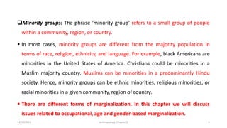 ❑Minority groups: The phrase ‘minority group’ refers to a small group of people
within a community, region, or country.
▪ In most cases, minority groups are different from the majority population in
terms of race, religion, ethnicity, and language. For example, black Americans are
minorities in the United States of America. Christians could be minorities in a
Muslim majority country. Muslims can be minorities in a predominantly Hindu
society. Hence, minority groups can be ethnic minorities, religious minorities, or
racial minorities in a given community, region of country.
▪ There are different forms of marginalization. In this chapter we will discuss
issues related to occupational, age and gender-based marginalization.
12/15/2021 Anthropology: Chapter 4 4
 