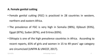 A. Female genital cutting
• Female genital cutting (FGC) is practiced in 28 countries in western,
northern and eastern Africa.
• The prevalence of FGC is very high in Somalia (98%), Djibouti (93%),
Egypt (87%), Sudan (87%), and Eritrea (83%).
• Ethiopia is one of the high prevalence countries in Africa. According to
recent reports, 65% of girls and women in 15 to 49 years’ age category
are circumcised (UNFPA & UNICEF, 2017).
12/15/2021 Anthropology: Chapter 4 8
 