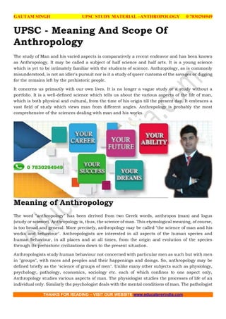 GAUTAM SINGH UPSC STUDY MATERIAL –ANTHROPOLOGY 0 7830294949
THANKS FOR READING – VISIT OUR WEBSITE www.educatererindia.com
UPSC - Meaning And Scope Of
Anthropology
The study of Man and his varied aspects is comparatively a recent endeavor and has been known
as Anthropology. It may be called a subject of half science and half arts. It is a young science
which is yet to be intimately familiar with the students of science. Anthropology, as is commonly
misunderstood, is not an idler's pursuit nor is it a study of queer customs of the savages or digging
for the remains left by the prehistoric people.
It concerns us primarily with our own lives. It is no longer a vague study or a study without a
portfolio. It is a well-defined science which tells us about the various aspects of the life of man,
which is both physical and cultural, from the time of his origin till the present day. It embraces a
vast field of study which views man from different angles. Anthropology is probably the most
comprehensive of the sciences dealing with man and his works.
Meaning of Anthropology
The word "anthropology" has been derived from two Greek words, anthropos (man) and logus
(study or science). Anthropology is, thus, the science of man. This etymological meaning, of course,
is too broad and general. More precisely, anthropology may be called "the science of man and his
works and behaviour". Anthropologists are interested in all aspects of the human species and
human behaviour, in all places and at all times, from the origin and evolution of the species
through its prehistoric civilizations down to the present situation.
Anthropologists study human behaviour not concerned with particular men as such but with men
in "groups", with races and peoples and their happenings and doings. So, anthropology may be
defined briefly as the "science of groups of men". Unlike many other subjects such as physiology,
psychology, pathology, economics, sociology etc. each of which confines to one aspect only,
Anthropology studies various aspects of man. The physiologist studies the processes of life of an
individual only. Similarly the psychologist deals with the mental conditions of man. The pathologist
 