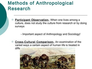 Methods of Anthropological Research Participant Observation-   When one lives among a culture, does not study the culture from research or by doing surveys - Important aspect of Anthropology and Sociology! Cross-Cultural Comparison-   An examination of the varied ways a certain aspect of human life is treated in different cultures 