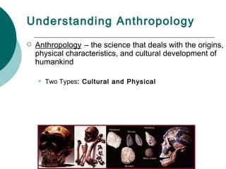 Understanding Anthropology Anthropology   – the science that deals with the origins, physical characteristics, and cultural development of humankind   Two Types : Cultural and Physical 