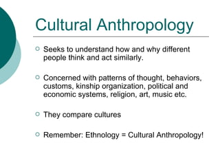 Cultural Anthropology Seeks to understand how and why different people think and act similarly.  Concerned with patterns of thought, behaviors, customs, kinship organization, political and economic systems, religion, art, music etc. They compare cultures Remember: Ethnology = Cultural Anthropology!  