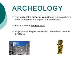 ARCHEOLOGY The study of the  material remains  of human culture in order to describe and explain human behavior. Focus is on the  human past Objects from the past are studied.  We refer to them as  artifacts . 
