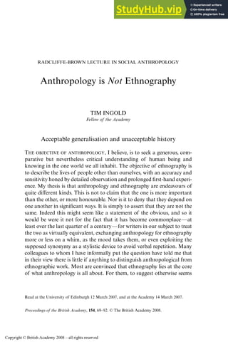 Proceedings of the British Academy, 154, 69–92. © The British Academy 2008.
RADCLIFFE-BROWN LECTURE IN SOCIAL ANTHROPOLOGY
Anthropology is Not Ethnography
TIM INGOLD
Fellow of the Academy
Acceptable generalisation and unacceptable history
THE OBJECTIVE OF ANTHROPOLOGY, I believe, is to seek a generous, com-
parative but nevertheless critical understanding of human being and
knowing in the one world we all inhabit. The objective of ethnography is
to describe the lives of people other than ourselves, with an accuracy and
sensitivity honed by detailed observation and prolonged first-hand experi-
ence. My thesis is that anthropology and ethnography are endeavours of
quite different kinds. This is not to claim that the one is more important
than the other, or more honourable. Nor is it to deny that they depend on
one another in significant ways. It is simply to assert that they are not the
same. Indeed this might seem like a statement of the obvious, and so it
would be were it not for the fact that it has become commonplace—at
least over the last quarter of a century—for writers in our subject to treat
the two as virtually equivalent, exchanging anthropology for ethnography
more or less on a whim, as the mood takes them, or even exploiting the
supposed synonymy as a stylistic device to avoid verbal repetition. Many
colleagues to whom I have informally put the question have told me that
in their view there is little if anything to distinguish anthropological from
ethnographic work. Most are convinced that ethnography lies at the core
of what anthropology is all about. For them, to suggest otherwise seems
Read at the University of Edinburgh 12 March 2007, and at the Academy 14 March 2007.
Copyright © British Academy 2008 – all rights reserved
 