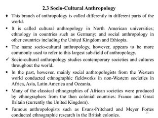 2.3 Socio-Cultural Anthropology
♦ This branch of anthropology is called differently in different parts of the
world.
 It is called cultural anthropology in North American universities;
ethnology in countries such as Germany; and social anthropology in
other countries including the United Kingdom and Ethiopia.
 The name socio-cultural anthropology, however, appears to be more
commonly used to refer to this largest sub-field of anthropology.
 Socio-cultural anthropology studies contemporary societies and cultures
throughout the world.
 In the past, however, mainly social anthropologists from the Western
world conducted ethnographic fieldworks in non-Western societies in
Africa, Asia, Latin America and Oceania.
 Many of the classical ethnographies of African societies were produced
by ethnographers from the then colonial countries: France and Great
Britain (currently the United Kingdom).
 Famous anthropologists such as Evans-Pritchard and Meyer Fortes
conducted ethnographic research in the British colonies.
25
 