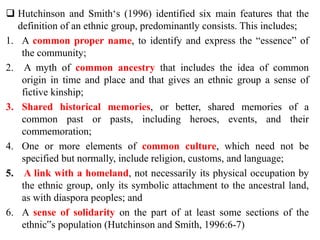  Hutchinson and Smith‘s (1996) identified six main features that the
definition of an ethnic group, predominantly consists. This includes;
1. A common proper name, to identify and express the “essence” of
the community;
2. A myth of common ancestry that includes the idea of common
origin in time and place and that gives an ethnic group a sense of
fictive kinship;
3. Shared historical memories, or better, shared memories of a
common past or pasts, including heroes, events, and their
commemoration;
4. One or more elements of common culture, which need not be
specified but normally, include religion, customs, and language;
5. A link with a homeland, not necessarily its physical occupation by
the ethnic group, only its symbolic attachment to the ancestral land,
as with diaspora peoples; and
6. A sense of solidarity on the part of at least some sections of the
ethnic‟s population (Hutchinson and Smith, 1996:6-7)
 