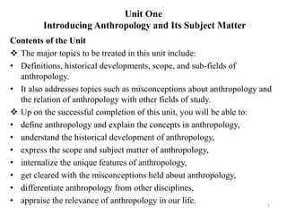 Unit One
Introducing Anthropology and Its Subject Matter
Contents of the Unit
 The major topics to be treated in this unit include:
• Definitions, historical developments, scope, and sub-fields of
anthropology.
• It also addresses topics such as misconceptions about anthropology and
the relation of anthropology with other fields of study.
 Up on the successful completion of this unit, you will be able to:
• define anthropology and explain the concepts in anthropology,
• understand the historical development of anthropology,
• express the scope and subject matter of anthropology,
• internalize the unique features of anthropology,
• get cleared with the misconceptions held about anthropology,
• differentiate anthropology from other disciplines,
• appraise the relevance of anthropology in our life. 1
 