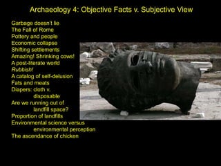 Archaeology 4: Objective Facts v. Subjective View Garbage doesn’t lie The Fall of Rome Pottery and people Economic collapse Shifting settlements Amazing! Shrinking cows! A post-literate world Rubbish! A catalog of self-delusion Fats and meats Diapers: cloth v. 	 	disposable Are we running out of  	landfill space? Proportion of landfills Environmental science versus 	environmental perception The ascendance of chicken 