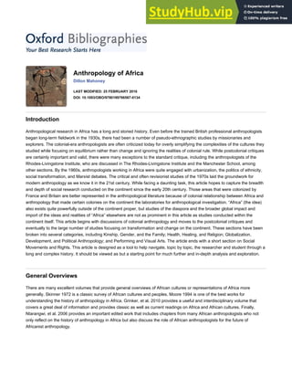 Anthropology of Africa
Dillon Mahoney
LAST MODIFIED: 25 FEBRUARY 2016
DOI: 10.1093/OBO/9780199766567-0134
Introduction
Anthropological research in Africa has a long and storied history. Even before the trained British professional anthropologists
began long-term fieldwork in the 1930s, there had been a number of pseudo-ethnographic studies by missionaries and
explorers. The colonial-era anthropologists are often criticized today for overly simplifying the complexities of the cultures they
studied while focusing on equilibrium rather than change and ignoring the realities of colonial rule. While postcolonial critiques
are certainly important and valid, there were many exceptions to the standard critique, including the anthropologists of the
Rhodes-Livingstone Institute, who are discussed in The Rhodes-Livingstone Institute and the Manchester School, among
other sections. By the 1960s, anthropologists working in Africa were quite engaged with urbanization, the politics of ethnicity,
social transformation, and Marxist debates. The critical and often revisionist studies of the 1970s laid the groundwork for
modern anthropology as we know it in the 21st century. While facing a daunting task, this article hopes to capture the breadth
and depth of social research conducted on the continent since the early 20th century. Those areas that were colonized by
France and Britain are better represented in the anthropological literature because of colonial relationship between Africa and
anthropology that made certain colonies on the continent the laboratories for anthropological investigation. “Africa” (the idea)
also exists quite powerfully outside of the continent proper, but studies of the diaspora and the broader global impact and
import of the ideas and realities of “Africa” elsewhere are not as prominent in this article as studies conducted within the
continent itself. This article begins with discussions of colonial anthropology and moves to the postcolonial critiques and
eventually to the large number of studies focusing on transformation and change on the continent. These sections have been
broken into several categories, including Kinship, Gender, and the Family; Health, Healing, and Religion; Globalization,
Development, and Political Anthropology; and Performing and Visual Arts. The article ends with a short section on Social
Movements and Rights. This article is designed as a tool to help navigate, topic by topic, the researcher and student through a
long and complex history. It should be viewed as but a starting point for much further and in-depth analysis and exploration.
General Overviews
There are many excellent volumes that provide general overviews of African cultures or representations of Africa more
generally. Skinner 1972 is a classic survey of African cultures and peoples. Moore 1994 is one of the best works for
understanding the history of anthropology in Africa. Grinker, et al. 2010 provides a useful and interdisciplinary volume that
covers a great deal of information and provides classic as well as current readings on Africa and African cultures. Finally,
Ntarangwi, et al. 2006 provides an important edited work that includes chapters from many African anthropologists who not
only reflect on the history of anthropology in Africa but also discuss the role of African anthropologists for the future of
Africanist anthropology.
 