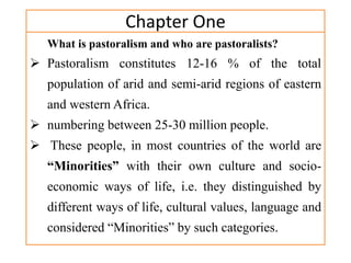 Chapter One
What is pastoralism and who are pastoralists?
 Pastoralism constitutes 12-16 % of the total
population of arid and semi-arid regions of eastern
and western Africa.
 numbering between 25-30 million people.
 These people, in most countries of the world are
“Minorities” with their own culture and socio-
economic ways of life, i.e. they distinguished by
different ways of life, cultural values, language and
considered “Minorities” by such categories.
 