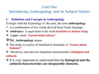 Unit One
Introducing Anthropology and its Subject Matter
1. Definition and Concepts in Anthropology
To begin with the Etymology of the term, the term anthropology
 is a combination of two words derived from Greek language
 Anthropos: is equivalent to the word mankind or human being
 Logos: mean “reason/study/science”
So, Anthropology means
 The study or science of mankind or humanity or “reason about
humans”
 Moreover, man has two important characteristics: biological and
cultural.
 It is very important to understand that the biological and the
cultural characteristics are inseparable elements.
 