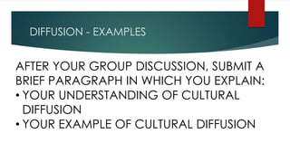 DIFFUSION - EXAMPLES
AFTER YOUR GROUP DISCUSSION, SUBMIT A
BRIEF PARAGRAPH IN WHICH YOU EXPLAIN:
• YOUR UNDERSTANDING OF CULTURAL
DIFFUSION
• YOUR EXAMPLE OF CULTURAL DIFFUSION
 