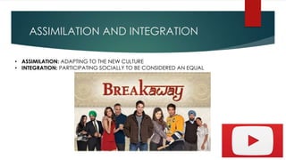 ASSIMILATION AND INTEGRATION
• ASSIMILATION: ADAPTING TO THE NEW CULTURE
• INTEGRATION: PARTICIPATING SOCIALLY TO BE CONSIDERED AN EQUAL
 
