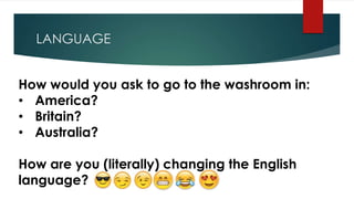 LANGUAGE
How would you ask to go to the washroom in:
• America?
• Britain?
• Australia?
How are you (literally) changing the English
language?
 