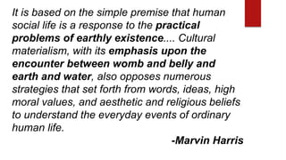 It is based on the simple premise that human
social life is a response to the practical
problems of earthly existence.... Cultural
materialism, with its emphasis upon the
encounter between womb and belly and
earth and water, also opposes numerous
strategies that set forth from words, ideas, high
moral values, and aesthetic and religious beliefs
to understand the everyday events of ordinary
human life.
-Marvin Harris
 
