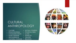 CULTURAL
ANTHROPOLOGY
• CULTURE
• ETHNOCENTRISM
• COMMUNICATION
• FAMILY/KINSHIP
• SEX/MARRIAGE
• CULTURAL CHANGE
• SOCIAL CONTROL
• POLITICAL ORG
• CLASS
• ETHNICITY
• GENDER
• RELIGION
 