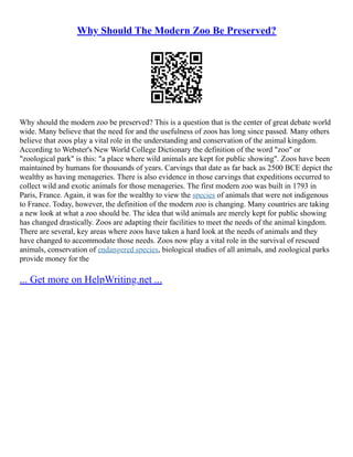 Why Should The Modern Zoo Be Preserved?
Why should the modern zoo be preserved? This is a question that is the center of great debate world
wide. Many believe that the need for and the usefulness of zoos has long since passed. Many others
believe that zoos play a vital role in the understanding and conservation of the animal kingdom.
According to Webster's New World College Dictionary the definition of the word "zoo" or
"zoological park" is this: "a place where wild animals are kept for public showing". Zoos have been
maintained by humans for thousands of years. Carvings that date as far back as 2500 BCE depict the
wealthy as having menageries. There is also evidence in those carvings that expeditions occurred to
collect wild and exotic animals for those menageries. The first modern zoo was built in 1793 in
Paris, France. Again, it was for the wealthy to view the species of animals that were not indigenous
to France. Today, however, the definition of the modern zoo is changing. Many countries are taking
a new look at what a zoo should be. The idea that wild animals are merely kept for public showing
has changed drastically. Zoos are adapting their facilities to meet the needs of the animal kingdom.
There are several, key areas where zoos have taken a hard look at the needs of animals and they
have changed to accommodate those needs. Zoos now play a vital role in the survival of rescued
animals, conservation of endangered species, biological studies of all animals, and zoological parks
provide money for the
... Get more on HelpWriting.net ...
 
