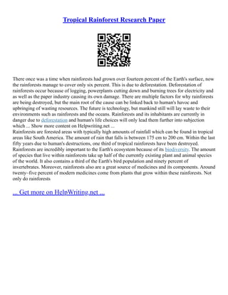 Tropical Rainforest Research Paper
There once was a time when rainforests had grown over fourteen percent of the Earth's surface, now
the rainforests manage to cover only six percent. This is due to deforestation. Deforestation of
rainforests occur because of logging, powerplants cutting down and burning trees for electricity and
as well as the paper industry causing its own damage. There are multiple factors for why rainforests
are being destroyed, but the main root of the cause can be linked back to human's havoc and
upbringing of wasting resources. The future is technology, but mankind still will lay waste to their
environments such as rainforests and the oceans. Rainforests and its inhabitants are currently in
danger due to deforestation and human's life choices will only lead them further into subjection
which ... Show more content on Helpwriting.net ...
Rainforests are forested areas with typically high amounts of rainfall which can be found in tropical
areas like South America. The amount of rain that falls is between 175 cm to 200 cm. Within the last
fifty years due to human's destructions, one third of tropical rainforests have been destroyed.
Rainforests are incredibly important to the Earth's ecosystem because of its biodiversity. The amount
of species that live within rainforests take up half of the currently existing plant and animal species
of the world. It also contains a third of the Earth's bird population and ninety percent of
invertebrates. Moreover, rainforests also are a great source of medicines and its components. Around
twenty–five percent of modern medicines come from plants that grow within these rainforests. Not
only do rainforests
... Get more on HelpWriting.net ...
 